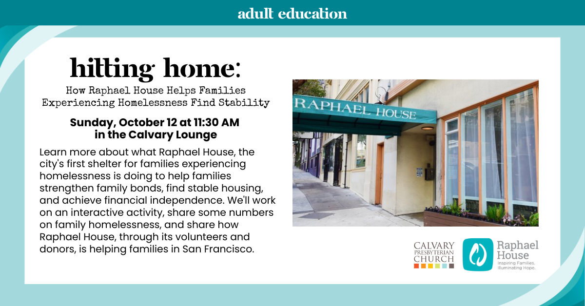 Hitting Home: How Raphael House Helps Families Experiencing Homelessness Find Stability Join us for Adult Spiritual Education - Sunday, October 12 at 11:30 AM in the Calvary Lounge
Learn more about what Raphael House, the city's first shelter for families experiencing homelessness is doing to help families strengthen family bonds, find stable housing, and achieve financial independence. We'll work on an interactive activity, share some numbers on family homelessness, and share how Raphael House, through its volunteers and donors, is helping families in San Francisco.
