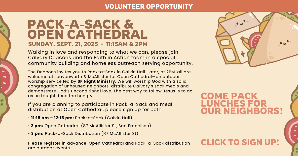 Volunteer Opportunity: PACK-A-SACK & OPEN CATHEDRAL
SUNDAY, SEPT. 21, 2025 • 11:15AM & 2PM  COME PACK LUNCHES FOR OUR NEIGHBORS!  Walking in love and responding to what we can, please join Calvary Deacons and the Faith in Action team in a special community building and homeless outreach serving opportunity.
The Deacons invites you to Pack-a-Sack in Calvin Hall. Later, at 2PM, all are welcome at Leavenworth & McAllister for Open Cathedral—an outdoor worship service led by SF Night Ministry. We will worship God with a solid congregation of unhoused neighbors, distribute Calvary’s sack meals and demonstrate God’s unconditional love. The best way to follow Jesus is to do as he taught: feed the hungry!
If you are planning to participate in Pack-a-Sack and meal distribution at Open Cathedral, please sign up for both.
• 11:15 am – 12:15 pm: Pack-a-Sack (Calvin Hall)
• 2 pm: Open Cathedral (87 McAllister St, San Francisco)
• 3 pm: Pack-a-Sack Distribution (87 McAllister St)
Please register in advance. Open Cathedral and Pack-a-Sack distribution are outdoor events.
Questions about Open Cathedral, please contact Rev. Victor H. Floyd at victorfloyd@calpres.org. Questions about Pack-a-Sack, please contact Cindy Carroll at cindy1971c@gmail.com or Tripp Mickle at trippmickle@gmail.com. Click to RSVP