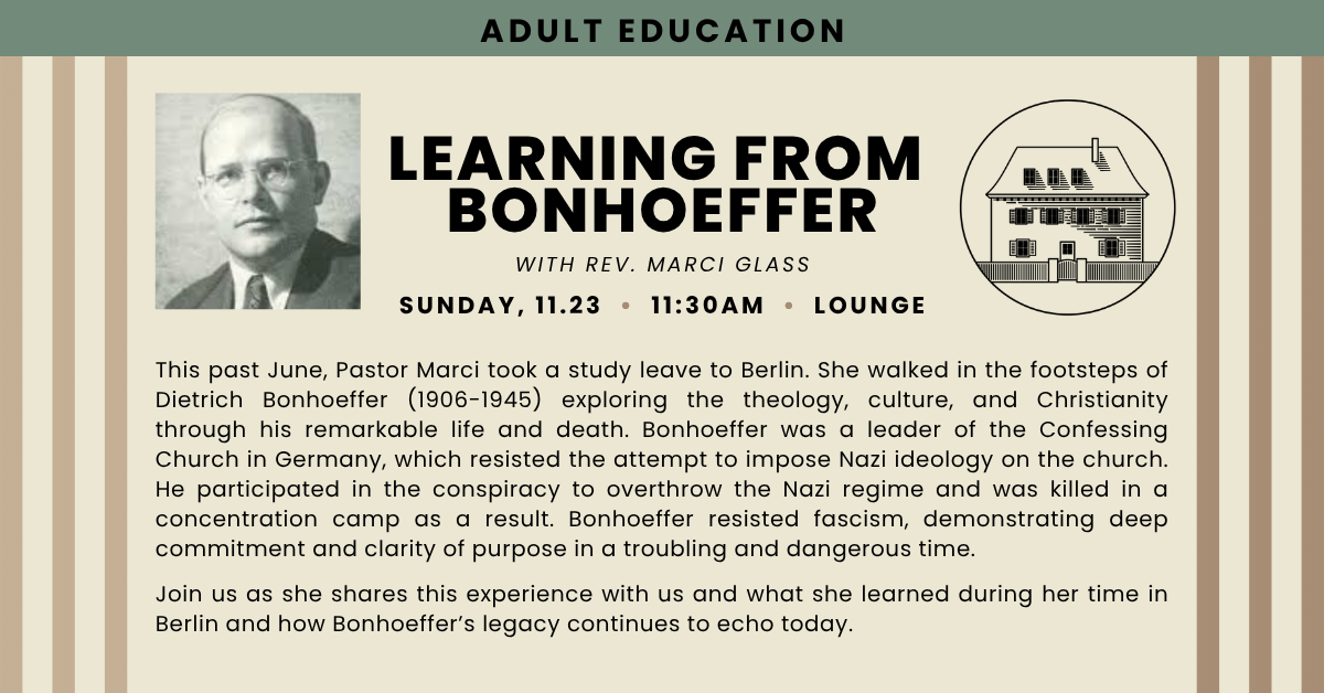 Join us for an adult education session - LEARNING FROM BONHOEFFER with rev. marci glass
Sunday, 11.23 • 11:30AM • Lounge
This past June, Pastor Marci took a study leave to Berlin. She walked in the footsteps of Dietrich Bonhoeffer (1906-1945) exploring the theology, culture, and Christianity through his remarkable life and death. Bonhoeffer was a leader of the Confessing Church in Germany, which resisted the attempt to impose Nazi ideology on the church. He participated in the conspiracy to overthrow the Nazi regime and was killed in a concentration camp as a result. Bonhoeffer resisted fascism, demonstrating deep commitment and clarity of purpose in a troubling and dangerous time.
Join us as she shares this experience with us and what she learned during her time in Berlin and how Bonhoeffer’s legacy continues to echo today.