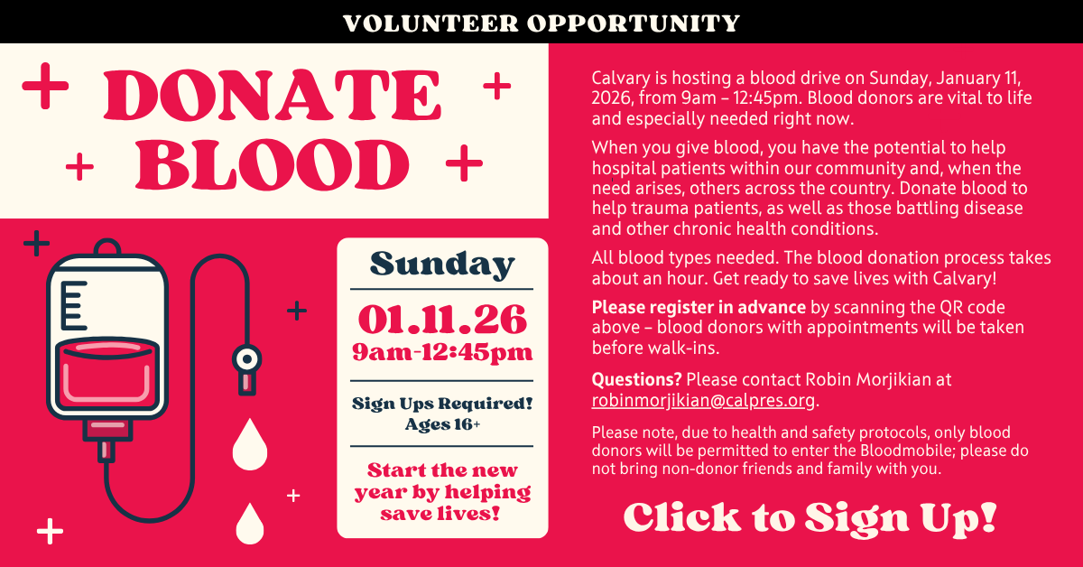 Volunteer opportunity - DONATE BLOOD
Calvary is hosting a blood drive on Sunday, January 11, 2026, from 9am – 12:45pm. Blood donors are vital to life and especially needed right now.
When you give blood, you have the potential to help hospital patients within our community and, when the need arises, others across the country. Donate blood to help trauma patients, as well as those battling disease and other chronic health conditions.
All blood types needed. The blood donation process takes about an hour.
Get ready to save lives with Calvary!
Please register in advance – Click to sign up – blood donors with appointments will be taken before walk-ins.
Questions? Please contact Robin Morjikian at robinmorjikian@calpres.org.
Please note, due to health and safety protocols, only blood donors will be permitted to enter the Bloodmobile; please do not bring non-donor friends and family with you.