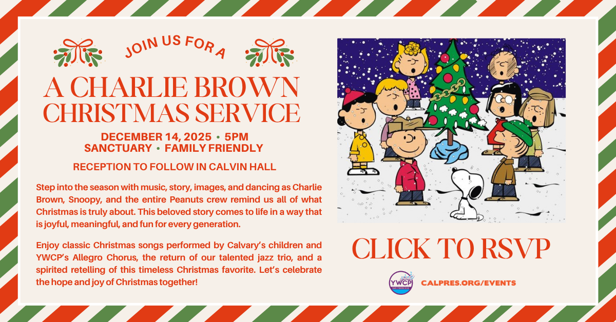 A CHARLIE BROWN
CHRISTMAS SERVICE
DECEMBER 14, 2025 • 5PM
SANCTUARY • FAMILY FRIENDLY
RECEPTION TO FOLLOW IN CALVIN HALL
Step into the season with music, story, images, and dancing as Charlie Brown, Snoopy, and the entire Peanuts crew remind us all of what Christmas is truly about. This beloved story comes to life in a way that is joyful, meaningful, and fun for every generation.
Enjoy classic Christmas songs performed by Calvary’s children and YWCP’s Allegro Chorus, the return of our talented jazz trio, and a spirited retelling of this timeless Christmas favorite. Let’s celebrate the hope and joy of Christmas together!