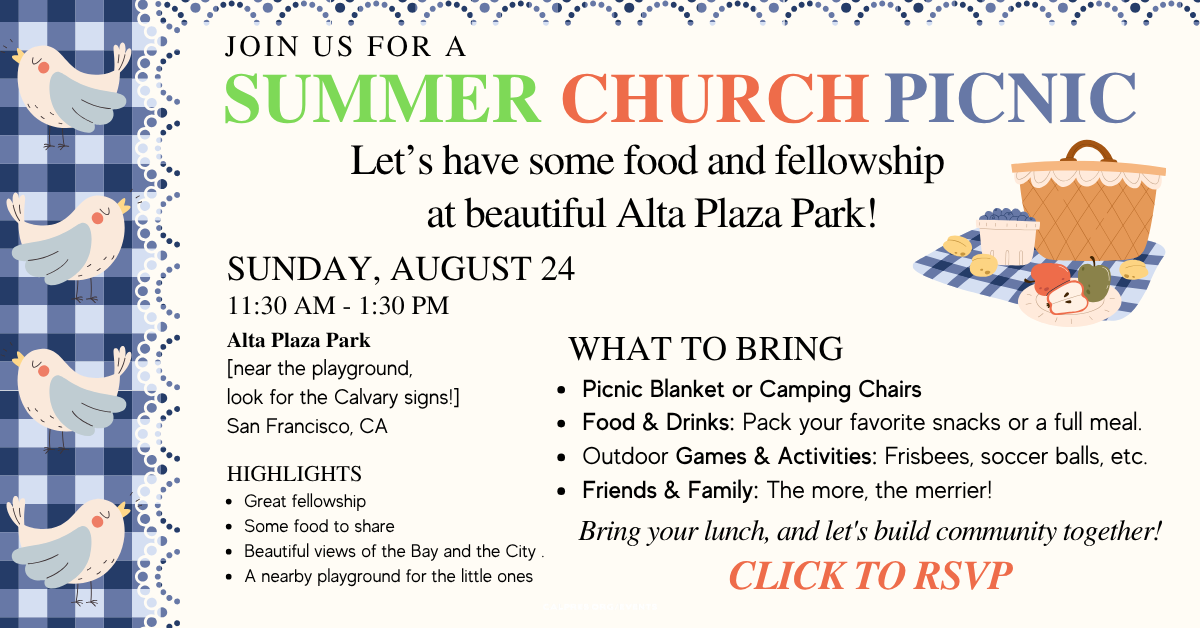 Join us for the Summer Church Picnic 
Sunday, August 24, 11:30am - 1:30pm
Let’s have some food and fellowship
at beautiful Alta Plaza Park!
Alta Plaza Park
[near the playground, look for the Calvary signs!]
San Francisco, CA
What to Bring
* Picnic Blanket or Camping Chairs
* Food & Drinks: Pack your favorite snacks or a full meal.
* Outdoor Games & Activities: Frisbees, soccer balls, etc.
* Friends & Family: The more, the merrier!
Highlights
* Great fellowship
* Some food to share
* Beautiful views of the Bay and the City .
* A nearby playground for the little ones
Bring your lunch, and let's build community together!
Click to RSVP!
