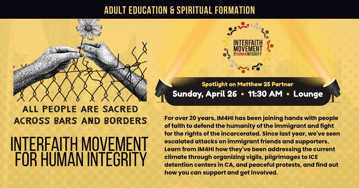 Adult Education & Spiritual Formation
Spotlight on Matthew 25 Partner
INTERFAITH MOVEMENT
FOR HUMAN INTEGRITY
Sunday, April 26 • 11:30 AM • Lounge
For over 20 years, IM4HI has been joining hands with people of faith to defend the humanity of the immigrant and fight for the rights of the incarcerated. Since last year, we've seen escalated attacks on immigrant friends and supporters. Learn from IM4HI how they've been addressing the current climate through organizing vigils, pilgrimages to ICE detention centers in CA, and peaceful protests, and find out how you can support and get involved.