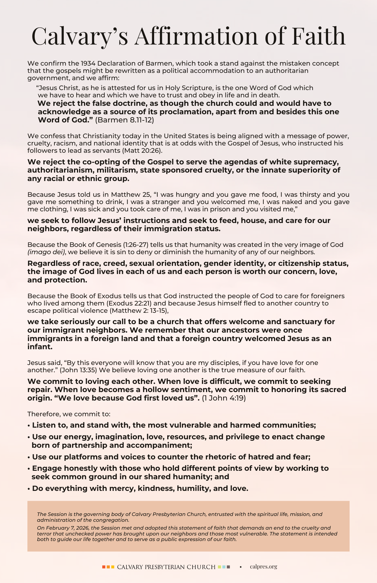 Calvary's new affirmation of faith
We confirm the 1934 Declaration of Barmen, which took a stand against the mistaken concept that the gospels might be rewritten as a political accommodation to an authoritarian government, and we affirm: 
     “Jesus Christ, as he is attested for us in Holy Scripture, is the one Word of God which 
      we have to hear and which we have to trust and obey in life and in death.
     We reject the false doctrine, as though the church could and would have to 
     acknowledge as a source of its proclamation, apart from and besides this one 
     Word of God.” (Barmen 8.11-12)
We confess that Christianity today in the United States is being aligned with a message of power, cruelty, racism, and national identity that is at odds with the Gospel of Jesus, who instructed his followers to lead as servants (Matt 20:26). 
We reject the co-opting of the Gospel to serve the agendas of white supremacy, authoritarianism, militarism, state sponsored cruelty, or the innate superiority of any racial or ethnic group.
Because Jesus told us in Matthew 25, “I was hungry and you gave me food, I was thirsty and you gave me something to drink, I was a stranger and you welcomed me, I was naked and you gave me clothing, I was sick and you took care of me, I was in prison and you visited me,” 
we seek to follow Jesus’ instructions and seek to feed, house, and care for our neighbors, regardless of their immigration status.
Because the Book of Genesis (1:26-27) tells us that humanity was created in the very image of God (imago dei), we believe it is sin to deny or diminish the humanity of any of our neighbors. 
Regardless of race, creed, sexual orientation, gender identity, or citizenship status, the image of God lives in each of us and each person is worth our concern, love, and protection.
Because the Book of Exodus tells us that God instructed the people of God to care for foreigners who lived among them (Exodus 22:21) and because Jesus himself fled to another country to escape political violence (Matthew 2: 13-15), 
we take seriously our call to be a church that offers welcome and sanctuary for our immigrant neighbors. We remember that our ancestors were once immigrants in a foreign land and that a foreign country welcomed Jesus as an infant.
Jesus said, “By this everyone will know that you are my disciples, if you have love for one another.” (John 13:35) We believe loving one another is the true measure of our faith.
We commit to loving each other. When love is difficult, we commit to seeking repair. When love becomes a hollow sentiment, we commit to honoring its sacred origin. “We love because God first loved us”. (1 John 4:19)
Therefore, we commit to:
• Listen to, and stand with, the most vulnerable and harmed communities;
• Use our energy, imagination, love, resources, and privilege to enact change 
  born of partnership and accompaniment;
• Use our platforms and voices to counter the rhetoric of hatred and fear;
• Engage honestly with those who hold different points of view by working to 
  seek common ground in our shared humanity; and
• Do everything with mercy, kindness, humility, and love.
