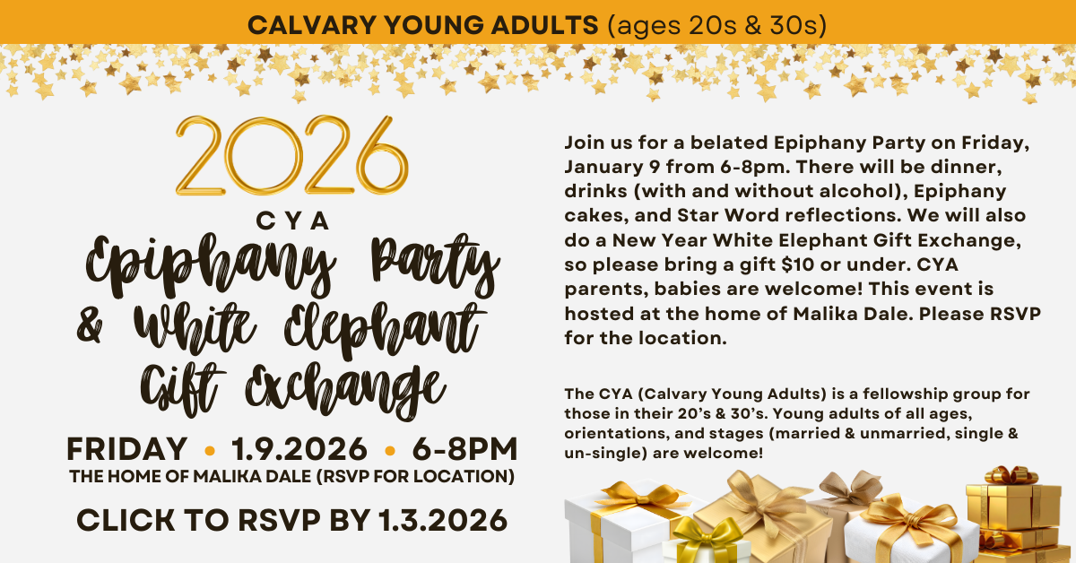 Calvary Young Adults - Ages 20s & 30s - Join us for an Epiphany Party & White Elephant Gift Exchange on Friday, January 9 from 6-8pm. There will be dinner, drinks (with and without alcohol), Epiphany cakes, and Star Word reflections. We will also do a New Year’s White Elephant Gift Exchange, so please bring a gift $10 or under. CYA parents, babies are welcome! This event is hosted at the home of Malika Dale, so please Click to RSVP for the location.
The CYA (Calvary Young Adults) is a fellowship group for those in their 20’s & 30’s. Young adults of all ages, orientations, and stages (married & unmarried, single & un-single) are welcome! Questions? Contact Joann Lee at joannlee@calpres.org.