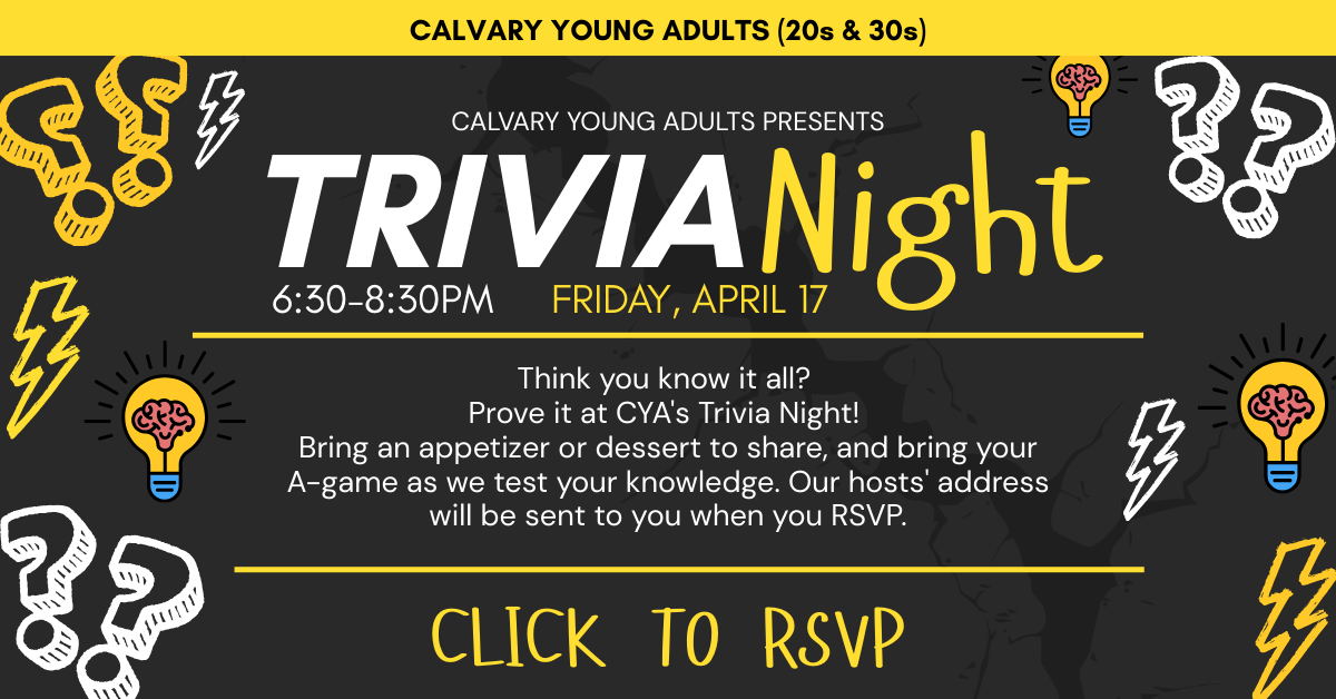 CALVARY YOUNG ADULTS (20s & 30s)
Calvary Young Adults presents
TRIVIA NIGHT
6:30-8:30pm - Friday, April 17
Think you know it all?
Prove it at CYA's Trivia Night!
Bring an appetizer or dessert to share, and bring your A-game as we test your knowledge. Our hosts' address will be sent to you when you RSVP.
CLICK TO RSVP