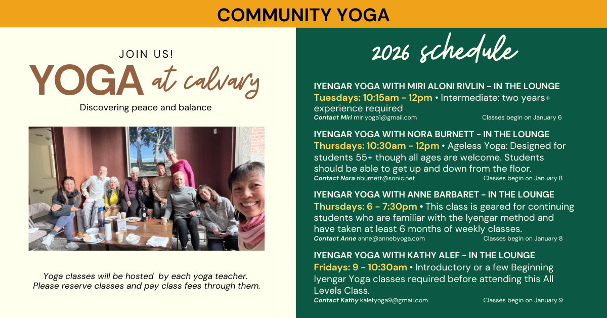 Yoga at Calvary! 2026 Schedule
Yoga classes will be hosted by each yoga teacher.
Please reserve classes and pay class fees through them.
IYENGAR YOGA WITH MIRI ALONI RIVLIN - IN THE LOUNGE
Tuesdays: 10:15am - 12pm • Intermediate: two years+ experience required
Contact Miri miriyoga1@gmail.com Classes begin on January 6
IYENGAR YOGA WITH NORA BURNETT - IN THE LOUNGE
Thursdays: 10:30am - 12pm • Ageless Yoga: Designed for students 55+ though all ages are welcome. Students should be able to get up and down from the floor.
Contact Nora nburnett@sonic.net Classes begin on January 8
IYENGAR YOGA WITH ANNE BARBARET - IN THE LOUNGE
Thursdays: 6 - 7:30pm • This class is geared for continuing students who are familiar with the Iyengar method and have taken at least 6 months of weekly classes.
Contact Anne anne@annebyoga.com Classes begin on January 8
IYENGAR YOGA WITH KATHY ALEF - IN THE LOUNGE
Fridays: 9 - 10:30am • Introductory or a few Beginning Iyengar Yoga classes required before attending this All Levels Class.
Contact Kathy kalefyoga9@gmail.com Classes begin on January 9