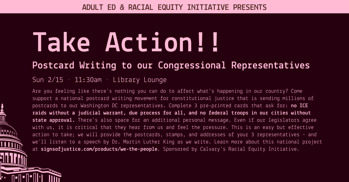 Adult Ed & Racial equity initiative presents
Take Action!!
Postcard Writing to our Congressional Representatives
Sun 2/15 • 11:30am • Library Lounge
Are you feeling like there’s nothing you can do to affect what’s happening in our country? Come support a national postcard writing movement for constitutional justice that is sending millions of postcards to our Washington DC representatives. Complete 3 pre-printed cards that ask for: no ICE raids without a judicial warrant, due process for all, and no federal troops in our cities without state approval. There’s also space for an additional personal message. Even if our legislators agree with us, it is critical that they hear from us and feel the pressure. This is an easy but effective action to take; we will provide the postcards, stamps, and addresses of your 3 representatives – and we’ll listen to a speech by Dr. Martin Luther King as we write. Learn more about this national project at signsofjustice.com/products/we-the-people. Sponsored by Calvary’s Racial Equity Initiative.
