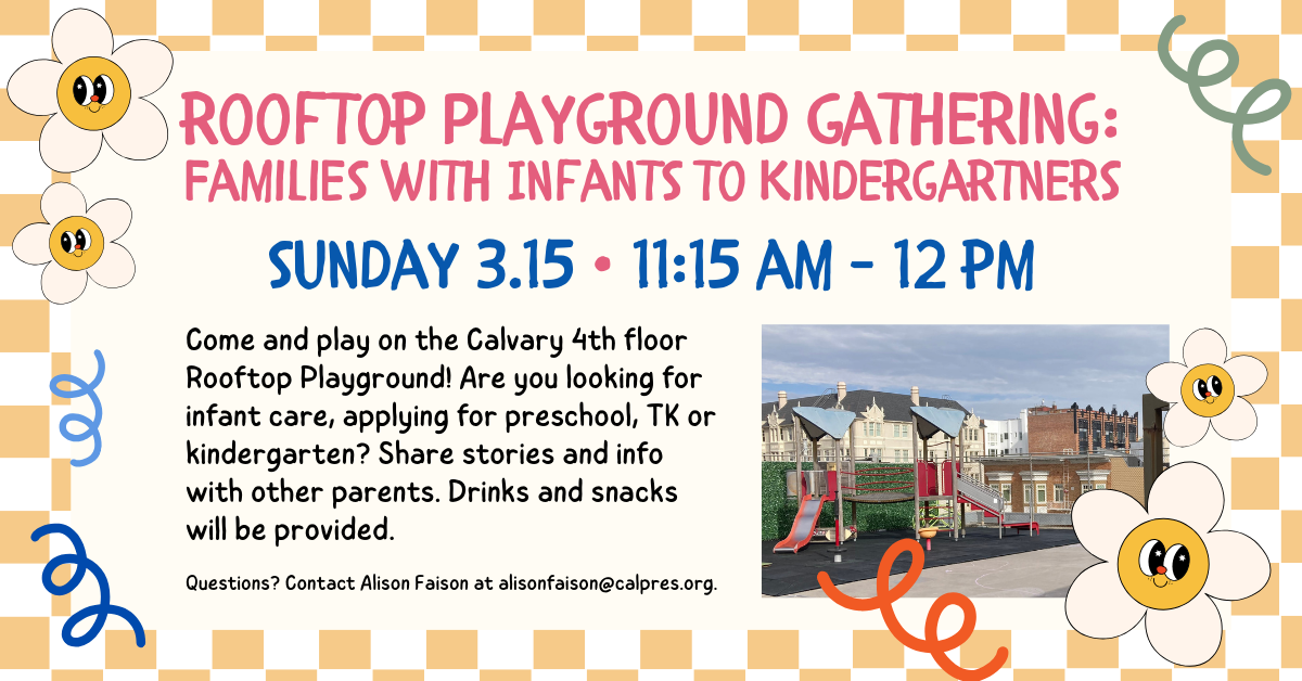 Rooftop Playground Gathering:
Families with Infants to Kindergartners
sunday 3.15 • 11:15 am - 12 pm
Come and play on the Calvary 4th floor Rooftop Playground! Are you looking for infant care, applying for preschool, TK or kindergarten? Share stories and info with other parents. Drinks and snacks will be provided.
Questions? Contact Alison Faison at alisonfaison@calpres.org.