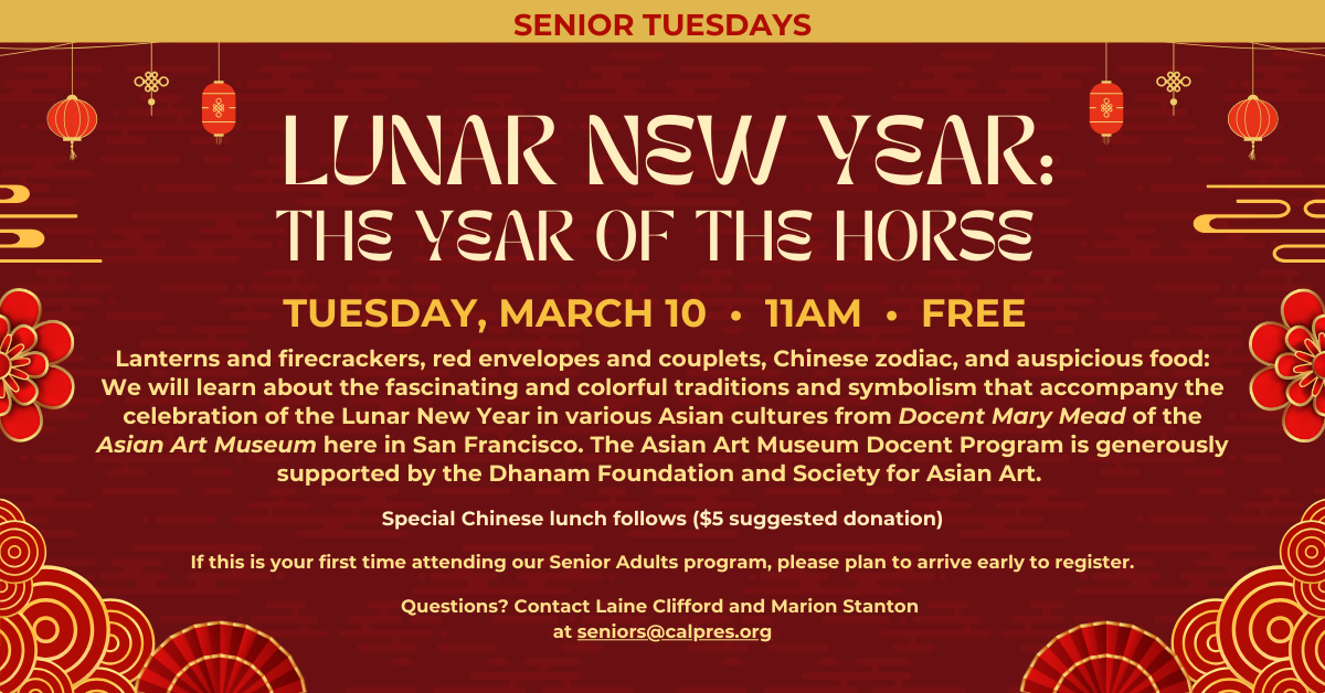 Senior Tuesdays - LUNAR NEW YEAR: THE YEAR OF THE HORSE
Tuesday, March 10 • 11am • free
Lanterns and firecrackers, red envelopes and couplets, Chinese zodiac, and auspicious food: We will learn about the fascinating and colorful traditions and symbolism that accompany the celebration of the Lunar New Year in various Asian cultures from Docent Mary Mead of the Asian Art Museum here in San Francisco. The Asian Art Museum Docent Program is generously supported by the Dhanam Foundation and Society for Asian Art.
Special Chinese lunch follows ($5 suggested donation)
If this is your first time attending our Senior Adults program, please plan to arrive early to register.
Questions? Contact Laine Clifford and Marion Stanton
at seniors@calpres.org