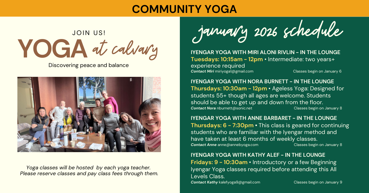 Yoga at Calvary! January 2026 Schedule  Yoga classes will be hosted by each yoga teacher.
Please reserve classes and pay class fees through them.
 IYENGAR YOGA WITH MIRI ALONI RIVLIN - IN THE LOUNGE
Tuesdays: 10:15am - 12pm • Intermediate: two years+ experience required
Contact Miri miriyoga1@gmail.com Classes begin on January 6
IYENGAR YOGA WITH NORA BURNETT - IN THE LOUNGE
Thursdays: 10:30am - 12pm • Ageless Yoga: Designed for students 55+ though all ages are welcome. Students should be able to get up and down from the floor.
Contact Nora nburnett@sonic.net Classes begin on January 8
IYENGAR YOGA WITH ANNE BARBARET - IN THE LOUNGE
Thursdays: 6 - 7:30pm • This class is geared for continuing students who are familiar with the Iyengar method and have taken at least 6 months of weekly classes.
Contact Anne anne@annebyoga.com Classes begin on January 8
IYENGAR YOGA WITH KATHY ALEF - IN THE LOUNGE
Fridays: 9 - 10:30am • Introductory or a few Beginning Iyengar Yoga classes required before attending this All Levels Class.
Contact Kathy kalefyoga9@gmail.com Classes begin on January 9
