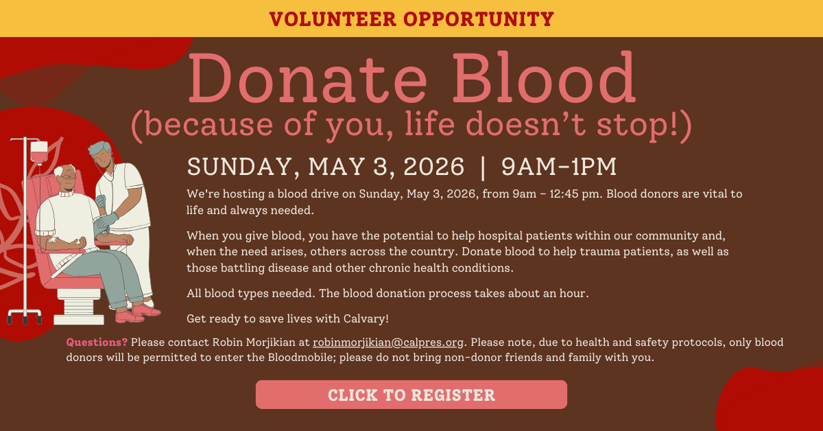 Volunteer Opportunity: Donate Blood (because of you, life doesn't stop!)
Sunday, May 3
9:00am-1:00pm
Save lives with Calvary. We're hosting a blood drive on Sunday, January 3, 2026, from 9am – 12:45 pm. Blood donors are vital to life and always needed.
When you give blood, you have the potential to help hospital patients within our community and, when the need arises, others across the country. Donate blood to help trauma patients, as well as those battling disease and other chronic health conditions.
All blood types needed. The blood donation process takes about an hour.
Get ready to save lives with Calvary!
Please register to donate blood by clicking here (URL below). Questions? Please contact Robin Morjikian at robinmorjikian@calpres.org. Please note, due to health and safety protocols, only blood donors will be permitted to enter the Bloodmobile; please do not bring non-donor friends and family with you.
CLICK TO REGISTER
