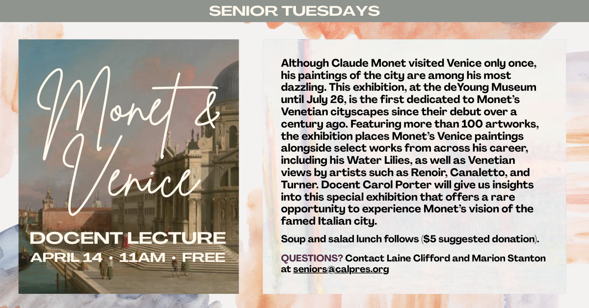 April 14 at 11am - Senior Tuesdays —Monet and Venice: Docent Lecture
Although Claude Monet visited Venice only once, his paintings of the city are among his most dazzling. This exhibition, at the deYoung Museum until July 26, is the first dedicated to Monet’s Venetian cityscapes since their debut over a century ago. Featuring more than 100 artworks, the exhibition places Monet’s Venice paintings alongside select works from across his career, including his Water Lilies, as well as Venetian views by artists such as Renoir, Canaletto, and Turner. Docent Carol Porter will give us insights into this special exhibition that offers a rare opportunity to experience Monet’s vision of the famed Italian city. Soup and salad lunch follows ($5 suggested donation).