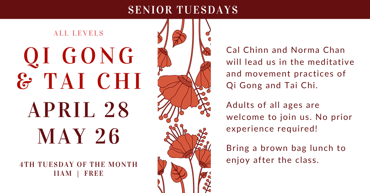 Senior Tuesdays - All Levels Qi Gong & Tai Chi
- 4th Tuesday of the month at 11am - free!
APRIL 28
MAY 26
Cal Chinn and Norma Chan will lead us in the meditative and movement practices of Qi Gong and Tai Chi.
Adults of all ages are welcome to join us. No prior experience required!
Bring a brown bag lunch to enjoy after the class.