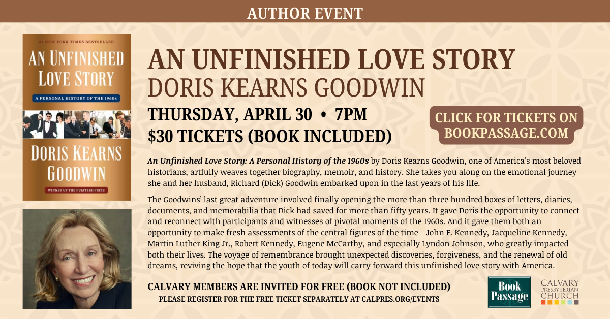 Join us for an Author Event in partnership with Book Passage: AN UNFINISHED LOVE STORY
DORIS KEARNS GOODWIN
THURSDAY, APRIL 30 • 7PM
$30 TICKETS (BOOK INCLUDED)
CALVARY MEMBERS ARE INVITED FOR FREE (BOOK NOT INCLUDED)
PLEASE REGISTER FOR THE FREE TICKET SEPARATELY AT CALPRES.ORG/EVENTS
An Unfinished Love Story: A Personal History of the 1960s by Doris Kearns Goodwin, one of America’s most beloved historians, artfully weaves together biography, memoir, and history. She takes you along on the emotional journey she and her husband, Richard (Dick) Goodwin embarked upon in the last years of his life.
The Goodwins’ last great adventure involved finally opening the more than three hundred boxes of letters, diaries, documents, and memorabilia that Dick had saved for more than fifty years. It gave Doris the opportunity to connect and reconnect with participants and witnesses of pivotal moments of the 1960s. And it gave them both an opportunity to make fresh assessments of the central figures of the time—John F. Kennedy, Jacqueline Kennedy, Martin Luther King Jr., Robert Kennedy, Eugene McCarthy, and especially Lyndon Johnson, who greatly impacted both their lives. The voyage of remembrance brought unexpected discoveries, forgiveness, and the renewal of old dreams, reviving the hope that the youth of today will carry forward this unfinished love story with America.
CLICK FOR TICKETS ON BOOKPASSAGE.COM