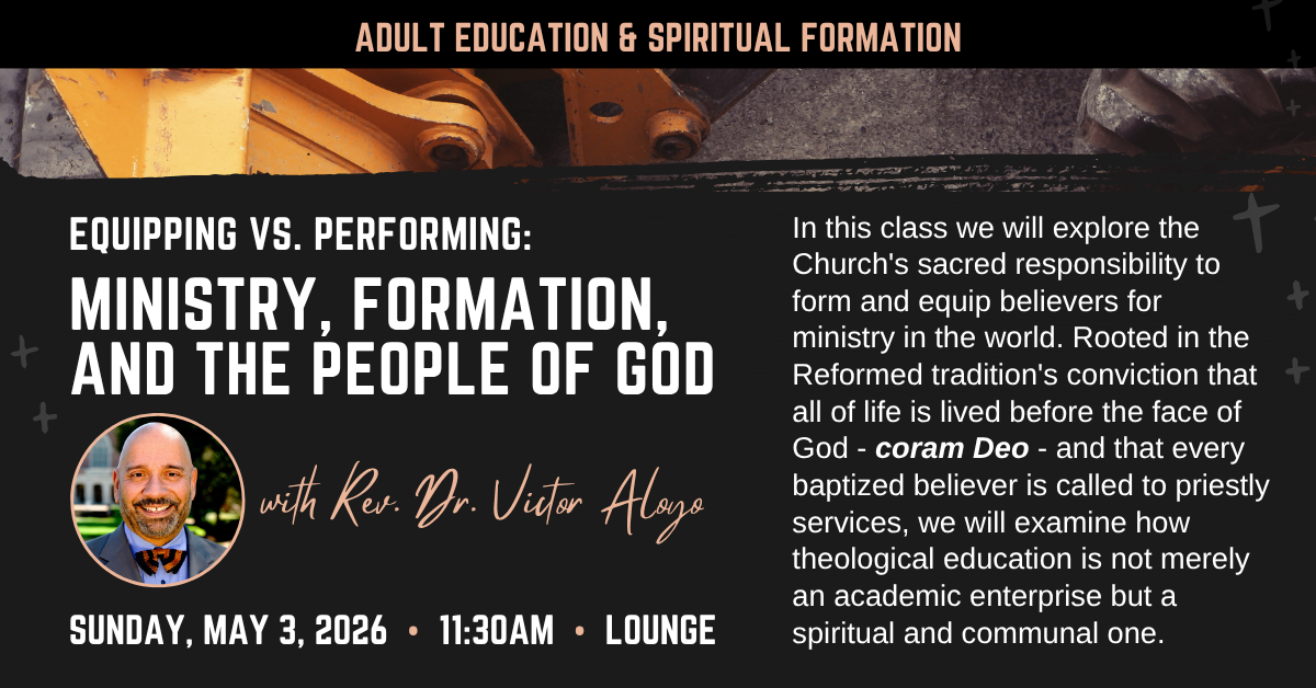 adult education & spiritual formation
EQUIPPING VS. PERFORMING:
MINISTRY, FORMATION,
AND THE PEOPLE OF GOD
with Rev. Dr. Victor Aloyo
sunday, may 3, 2026 • 11:30Am • Lounge
In this class we will explore the Church's sacred responsibility to form and equip believers for ministry in the world. Rooted in the Reformed tradition's conviction that all of life is lived before the face of God - coram Deo - and that every baptized believer is called to priestly services, we will examine how theological education is not merely an academic enterprise but a spiritual and communal one.