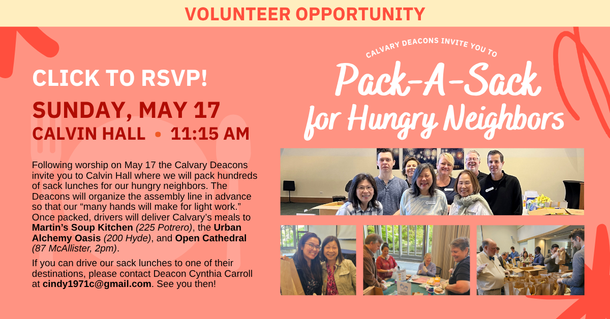 Volunteer opportunity:
calvary deacons invite you to
Pack-A-Sack
for Hungry Neighbors
SUNDAY, MAY 17
CALVIN HALL • 11:15 AM
Following worship on May 17 the Calvary Deacons invite you to Calvin Hall where we will pack hundreds of sack lunches for our hungry neighbors. The Deacons will organize the assembly line in advance so that our “many hands will make for light work.” Once packed, drivers will deliver Calvary’s meals to Martin’s Soup Kitchen (225 Potrero), the Urban Alchemy Oasis (200 Hyde), and Open Cathedral (87 McAllister, 2pm).
If you can drive our sack lunches to one of their destinations, please contact Deacon Cynthia Carroll at cindy1971c@gmail.com. See you then!
click to rsvp!