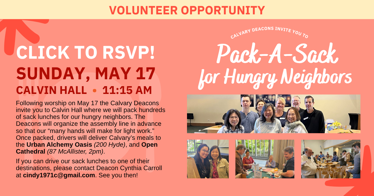 Volunteer opportunity:
calvary deacons invite you to
Pack-A-Sack
for Hungry Neighbors
SUNDAY, MAY 17
CALVIN HALL • 11:15 AM
Following worship on May 17 the Calvary Deacons invite you to Calvin Hall where we will pack hundreds of sack lunches for our hungry neighbors. The Deacons will organize the assembly line in advance so that our “many hands will make for light work.” Once packed, drivers will deliver Calvary’s meals to Martin’s Soup Kitchen (225 Potrero), the Urban Alchemy Oasis (200 Hyde), and Open Cathedral (87 McAllister, 2pm).
If you can drive our sack lunches to one of their destinations, please contact Deacon Cynthia Carroll at cindy1971c@gmail.com. See you then!
click to rsvp!