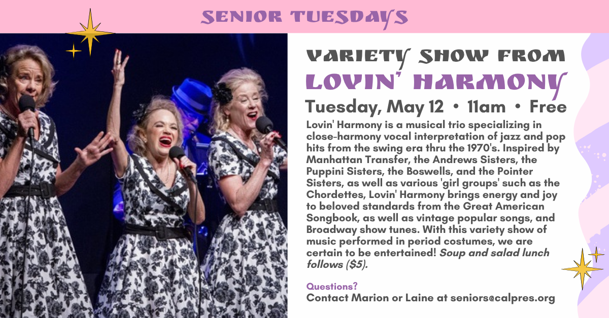 Senior Tuesdays  variety show from lovin’ harmony
Tuesday, May 12 • 11am • Free
Lovin' Harmony is a musical trio specializing in close-harmony vocal interpretation of jazz and pop hits from the swing era thru the 1970's. Inspired by Manhattan Transfer, the Andrews Sisters, the Puppini Sisters, the Boswells, and the Pointer Sisters, as well as various 'girl groups' such as the Chordettes, Lovin' Harmony brings energy and joy to beloved standards from the Great American Songbook, as well as vintage popular songs, and Broadway show tunes. With this variety show of music performed in period costumes, we are certain to be entertained! Soup and salad lunch follows ($5).
Questions?
Contact Marion or Laine at seniors@calpres.org