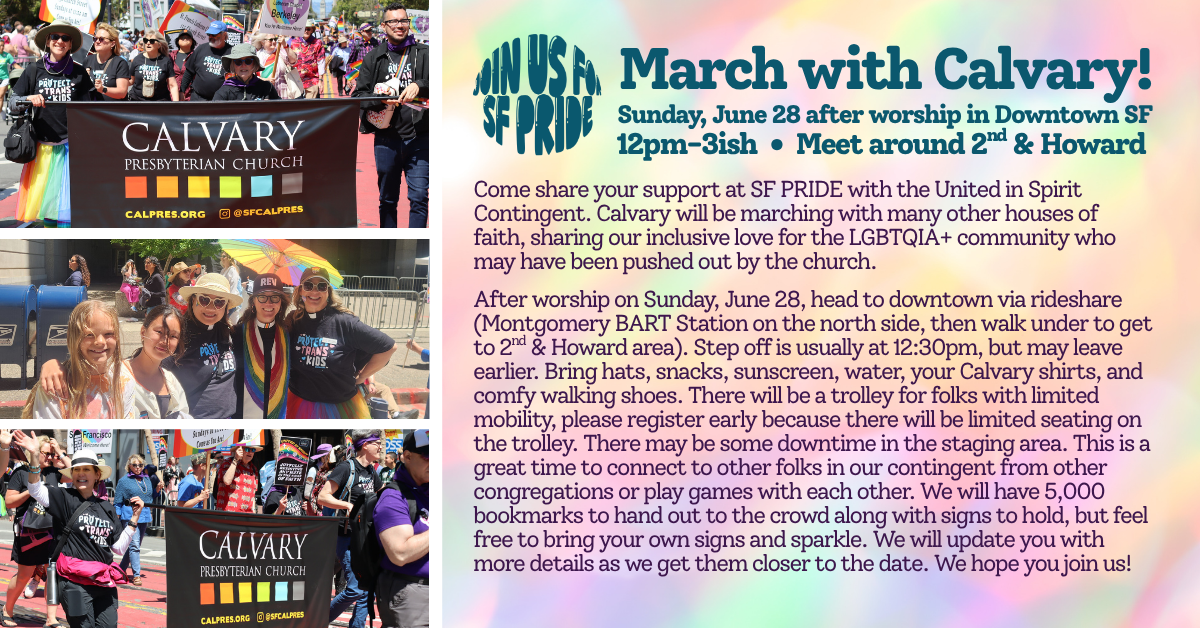 March with Calvary at the SF Pride Parade Sunday June 28 after worship! 
Come share your support at SF PRIDE with the United in Spirit Contingent. Calvary will be marching with many other houses of faith, sharing our inclusive love for the LGBTQIA+ community who may have been pushed out by the church. 
After worship on Sunday, June 28, head to downtown via rideshare (Montgomery BART Station on the north side, then walk under to get to 2nd & Howard area). Step off is usually at 12:30pm, but may leave earlier. Bring hats, snacks, sunscreen, water, your Calvary shirts, and comfy walking shoes. There will be a trolley for folks with limited mobility, please register early because there will be limited seating on the trolley. There may be some downtime in the staging area. This is a great time to connect to other folks in our contingent from other congregations or play games with each other. We will have 5,000 bookmarks to hand out to the crowd along with signs to hold, but feel free to bring your own signs and sparkle. We will update you with more details as we get them closer to the date. We hope you join us! 