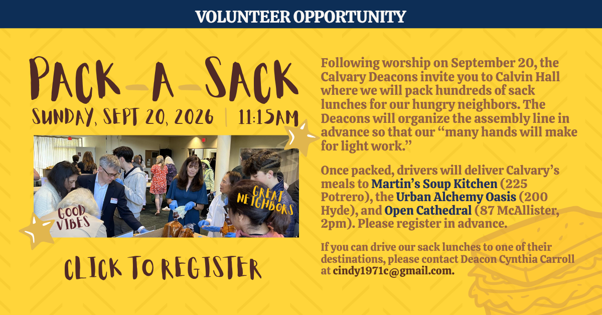 volunteer opportunity: pack-a-sack 
sunday, sept 20, 2026 | 11:15am
 Following worship on September 20, the Calvary Deacons invite you to Calvin Hall where we will pack hundreds of sack lunches for our hungry neighbors. The Deacons will organize the assembly line in advance so that our “many hands will make for light work.”
Once packed, drivers will deliver Calvary’s meals to Martin’s Soup Kitchen (225 Potrero), the Urban Alchemy Oasis (200 Hyde), and Open Cathedral (87 McAllister, 2pm). Please register in advance.
If you can drive our sack lunches to one of their destinations, please contact Deacon Cynthia Carroll at cindy1971c@gmail.com.
CLICK TO REGISTER