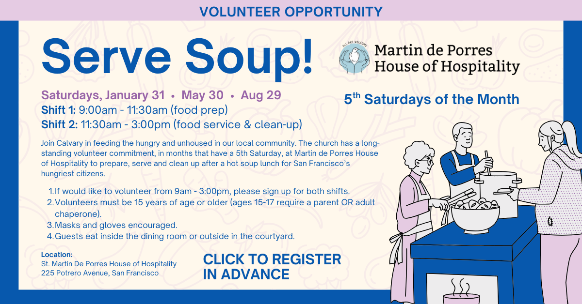 Join Calvary in feeding the hungry and unhoused in our local community. The church has a long-standing volunteer commitment, in months that have a 5th Saturday, at Martin de Porres House of Hospitality to prepare, serve and clean up after a hot soup lunch for San Francisco’s hungriest citizens. 
Martin’s, as it is affectionately known, is a free restaurant, serving breakfast and lunch six days a week. Martin’s mission is to serve in the spirit of compassion, understanding and love.
 Saturdays January 31, May 30, Aug 29
Shift 1: 9-11:30am (food prep)
Shift 2: 11:30am-3pm (food service & clean-up)
If would like to volunteer from 9am - 3:00pm, please sign up for both shifts.
Volunteers must be 15 years of age or older (ages 15-17 require a parent OR adult chaperone). Masks and gloves encouraged. Guests eat inside the dining room or outside in the courtyard. 
Please sign up in advance CLICK HERE. Questions? Please contact Jennifer Chamberlain at  jchamberlain71@gmail.com or Robin Morjikian at robinmorjikian@calpres.org. 
Location:
St. Martin De Porres House of Hospitality
225 Potrero Avenue