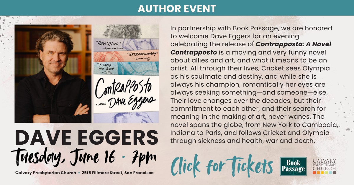 DAVE EGGERS
Tuesday, June 16 • 7pm
Calvary Presbyterian Church • 2515 Fillmore Street, San Francisco
Click for Tickets  In partnership with Book Passage, we are honored, we are honored to welcome Dave Eggers for an evening celebrating the release of Contrapposto: A Novel. Contrapposto is a moving and very funny novel about allies and art, and what it means to be an artist. All through their lives, Cricket sees Olympia as his soulmate and destiny, and while she is always his champion, romantically her eyes are always seeking something—and someone—else. Their love changes over the decades, but their commitment to each other, and their search for meaning in the making of art, never wanes. The novel spans the globe, from New York to Cambodia, Indiana to Paris, and follows Cricket and Olympia through sickness and health, war and death.