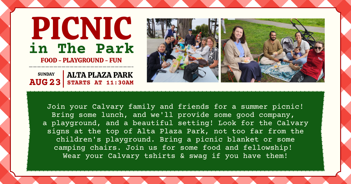 Picnic at in the park - Sunday, August 23, Alta Plaza Park - 11:30am  
Join your Calvary family and friends for a summer picnic! Bring some lunch, and we'll provide some good company, a playground, and a beautiful setting! Look for the Calvary signs at the top of Alta Plaza Park, not too far from the children's playground. Bring a picnic blanket or some camping chairs. Join us for some food and fellowship! Wear your Calvary tshirts & swag if you have them!
