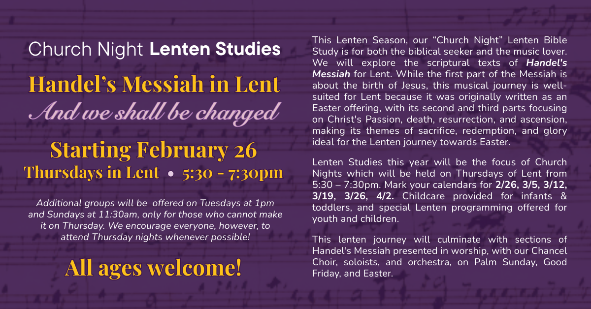 Church Night Lenten Studies - Handel’s Messiah in Lent
And we shall be changed. Starting February 26, Thursdays in Lent from 5:30-7:30pm
Additional groups will be offered on Tuesdays at 1pm and Sundays at 11:30am, only for those who cannot make it on Thursday. We encourage everyone, however, to attend Thursday nights whenever possible!
This Lenten Season, our “Church Night” Lenten Bible Study is for both the biblical seeker and the music lover. We will explore the scriptural texts of Handel's Messiah for Lent. While the first part of the Messiah is about the birth of Jesus, this musical journey is well-suited for Lent because it was originally written as an Easter offering, with its second and third parts focusing on Christ's Passion, death, resurrection, and ascension, making its themes of sacrifice, redemption, and glory ideal for the Lenten journey towards Easter.
Lenten Studies this year will be the focus of Church Nights which will be held on Thursdays of Lent from 5:30 – 7:30pm. Mark your calendars for 2/26, 3/5, 3/12, 3/19, 3/26, 4/2. Childcare provided for infants & toddlers, and special Lenten programming offered for youth and children.
This lenten journey will culminate with sections of Handel's Messiah presented in worship, with our Chancel Choir, soloists, and orchestra, on Palm Sunday, Good Friday, and Easter.
Additional groups will be offered on Tuesdays at 1pm and Sundays at 11:30am, only for those who cannot make it on Thursday. We encourage everyone, however, to attend Thursday nights whenever possible!
