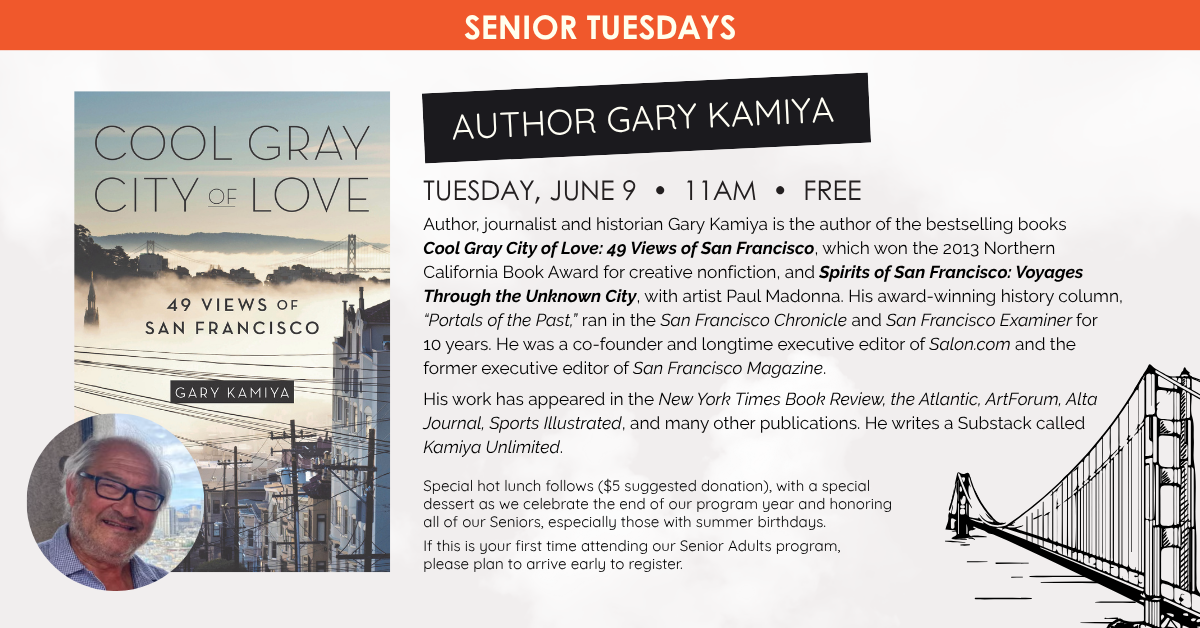 Senior Tuesdays:  AUTHOR GARY KAMIYA - COOL GRAY CITY OF LOVE: 49 VIEWS OF SAN FRANCISCO 
TUESDAY, JUNE 9 • 11AM • FREE
Author, journalist and historian Gary Kamiya is the author of the bestselling books Cool Gray City of Love: 49 Views of San Francisco, which won the 2013 Northern California Book Award for creative nonfiction, and Spirits of San Francisco: Voyages Through the Unknown City, with artist Paul Madonna. His award-winning history column, “Portals of the Past,” ran in the San Francisco Chronicle and San Francisco Examiner for 10 years. He was a co-founder and longtime executive editor of Salon.com and the former executive editor of San Francisco Magazine.
His work has appeared in the New York Times Book Review, the Atlantic, ArtForum, Alta Journal, Sports Illustrated, and many other publications.
He writes a Substack called Kamiya Unlimited.
Gary will be talking about how he and Paul Madonna created Spirits of San Francisco, and focusing on perhaps the strangest neighborhood in San Francisco history: Dumpville, a long-running shantytown built atop the city's reeking garbage dump on the shores of Mission Creek.
Special hot lunch follows ($5 suggested donation), with a special dessert as we celebrate the end of our program year and honoring all of our Seniors, especially those with summer birthdays.
If this is your first time attending our Senior Adults program, please plan to arrive early to register.
