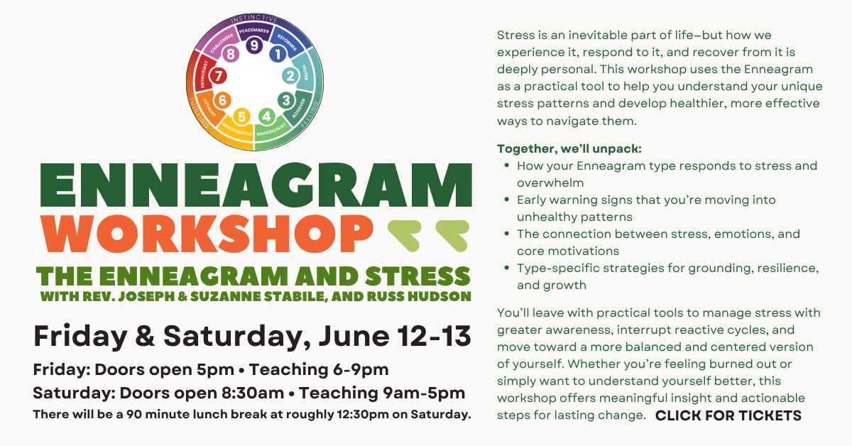 ENNEAGRAM WORKSHOP: THE ENNEAGRAM AND STRESS
WITH REV. JOSEPH & SUZANNE STABILE, AND RUSS HUDSON
 Friday & Saturday, June 12-13
Friday: Doors open 5pm • Teaching 6-9pm
Saturday: Doors open 8:30am • Teaching 9am-5pm
There will be a 90 minute lunch break at roughly 12:30pm on Saturday.
 
Stress is an inevitable part of life—but how we experience it, respond to it, and recover from it is deeply personal. This workshop uses the Enneagram as a practical tool to help you understand your unique stress patterns and develop healthier, more effective ways to navigate them.
Together, we’ll unpack:
* How your Enneagram type responds to stress and overwhelm
* Early warning signs that you’re moving into unhealthy patterns
* The connection between stress, emotions, and core motivations
* Type-specific strategies for grounding, resilience, and growth
You’ll leave with practical tools to manage stress with greater awareness, interrupt reactive cycles, and move toward a more balanced and centered version of yourself. Whether you’re feeling burned out or simply want to understand yourself better, this workshop offers meaningful insight and actionable steps for lasting change.
CLICK FOR TICKETS

