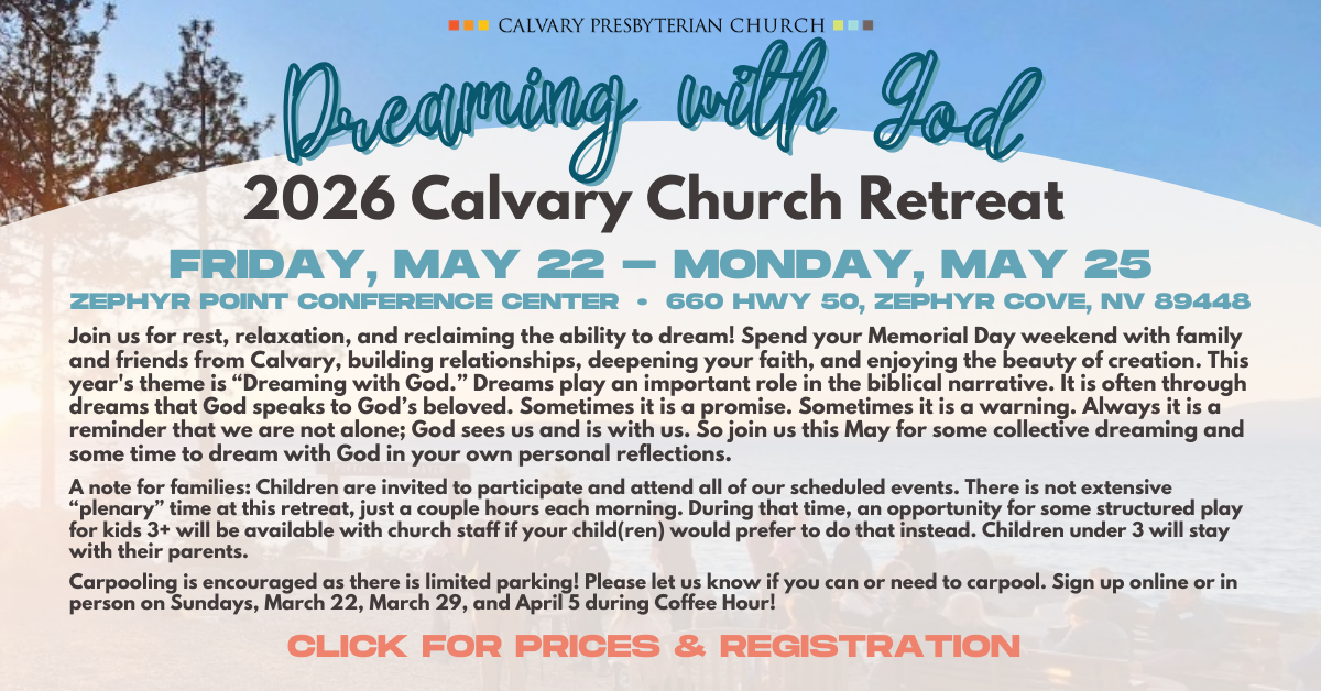 2026 Calvary Church Retreat
Dreaming with God
Friday, May 22 - Monday, may 25
Zephyr Point Conference Center • 660 Hwy 50, Zephyr Cove, NV 89448
Join us for rest, relaxation, and reclaiming the ability to dream! Spend your Memorial Day weekend with family and friends from Calvary, building relationships, deepening your faith, and enjoying the beauty of creation. This year's theme is “Dreaming with God.” Dreams play an important role in the biblical narrative. It is often through dreams that God speaks to God’s beloved. Sometimes it is a promise. Sometimes it is a warning. Always it is a reminder that we are not alone; God sees us and is with us. So join us this May for some collective dreaming and some time to dream with God in your own personal reflections.
A note for families: Children are invited to participate and attend all of our scheduled events. There is not extensive “plenary” time at this retreat, just a couple hours each morning. During that time, an opportunity for some structured play for kids 3+ will be available with church staff if your child(ren) would prefer to do that instead. Children under 3 will stay with their parents.
Carpooling is encouraged as there is limited parking! Please let us know if you can or need to carpool. Sign up online or in person on Sundays, March 22, March 29, and April 5 during Coffee Hour!
CLICK for prices & REGISTRATION