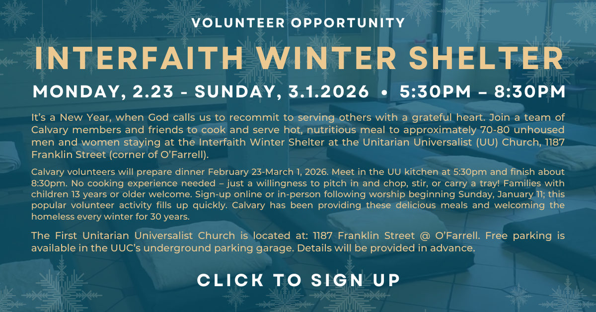 SF Interfaith Winter Shelter – Feeding Unhoused Men & Women
February 23 - March 1, 2026 - 5:30-8:30pm
It’s a New Year, when God calls us to recommit to serving others with a grateful heart. Join a team of Calvary members and friends to cook and serve hot, nutritious meal to approximately 70-80 unhoused men and women staying at the Interfaith Winter Shelter at the Unitarian Universalist (UU) Church, 1187 Franklin Street (corner of O’Farrell).
 
Calvary volunteers will prepare dinner February 23-March 1, 2026. Meet in the UU kitchen at 5:30pm and finish about 8:30pm. No cooking experience needed – just a willingness to pitch in and chop, stir, or carry a tray! Families with children 13 years or older welcome. Sign-up online or in-person following worship beginning Sunday, January 11; this popular volunteer activity fills up quickly. Calvary has been providing these delicious meals and welcoming the homeless every winter for 30 years.
 
 The First Unitarian Universalist Church is located at: 1187 Franklin Street @ O’Farrell. Free parking is available in the UUC’s underground parking garage. Details will be provided in advance.
Questions?  Contact John Knightly john_knightly@yahoo.com or Betsy Dodd betsydodd@mac.com.
CLICK to rsvp