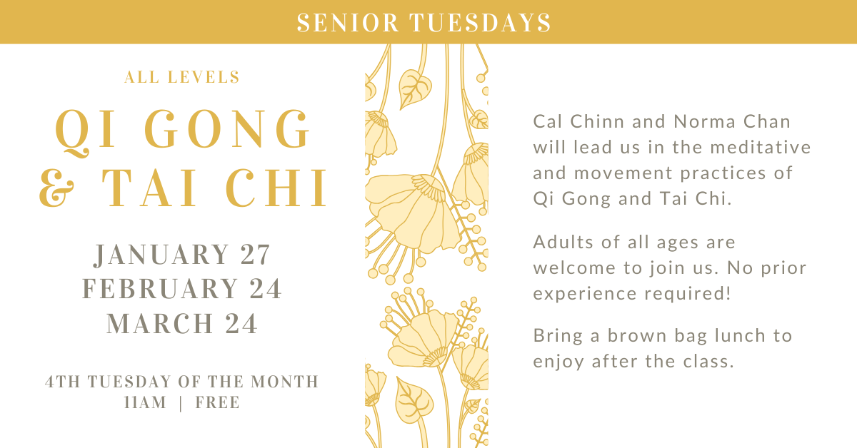 Senior Tuesdays - All Levels Qi Gong & Tai Chi  4th Tuesday of the month at 11am - free!  JANUARY 27
FEBRUARY 24
MARCH 24  Cal Chinn and Norma Chan will lead us in the meditative and movement practices of Qi Gong and Tai Chi.
Adults of all ages are welcome to join us. No prior experience required!
Bring a brown bag lunch to enjoy after the class.