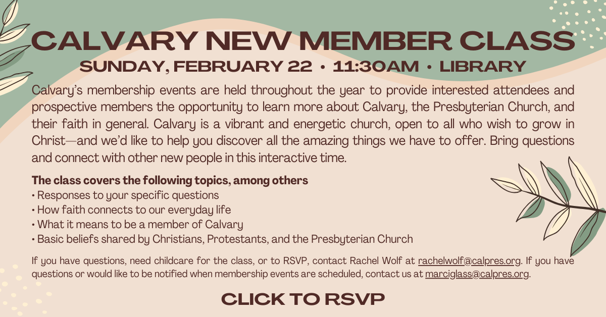 CALVARY
NEW MEMBER CLASS
Sunday, February 22 • 11:30am • LIBRARY
Calvary’s membership events are held throughout the year to provide interested attendees and prospective members the opportunity to learn more about Calvary, the Presbyterian Church, and their faith in general. Calvary is a vibrant and energetic church, open to all who wish to grow in Christ—and we’d like to help you discover all the amazing things we have to offer. Bring questions and connect with other new people in this interactive time.
The class covers the following topics, among others
• Responses to your specific questions
• How faith connects to our everyday life
• What it means to be a member of Calvary
• Basic beliefs shared by Christians, Protestants, and the
Presbyterian Church
If you have questions, need childcare for the class, or to RSVP, contact Rachel Wolf at rachelwolf@calpres.org. If you have questions or would like to be notified when membership events are scheduled, contact us at marciglass@calpres.org.
Click to RSVP