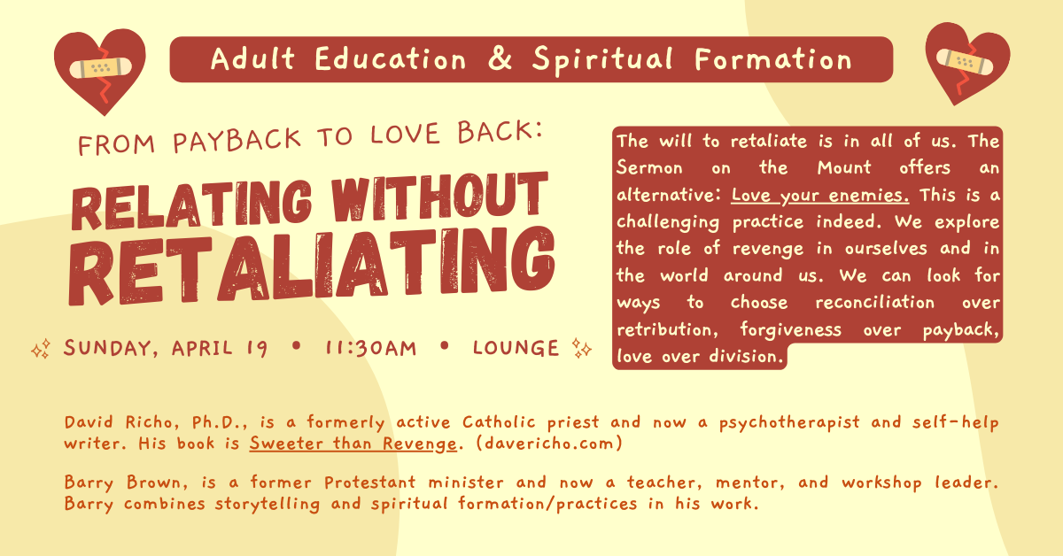 Adult Education & Spiritual Formation — FROM PAYBACK TO LOVE BACK: Relating Without Retaliating
Sunday, April 19 • 11:30am • Lounge
The will to retaliate is in all of us. The Sermon on the Mount offers an alternative: Love your enemies. This is a challenging practice indeed. We explore the role of revenge in ourselves and in the world around us. We can look for ways to choose reconciliation over retribution, forgiveness over payback, love over division.
David Richo, Ph.D., is a formerly active Catholic priest and now a psychotherapist and self-help writer. His book is Sweeter than Revenge. (davericho.com)
Barry Brown, is a former Protestant minister and now a teacher, mentor, and workshop leader. Barry combines storytelling and spiritual formation/practices in his work.