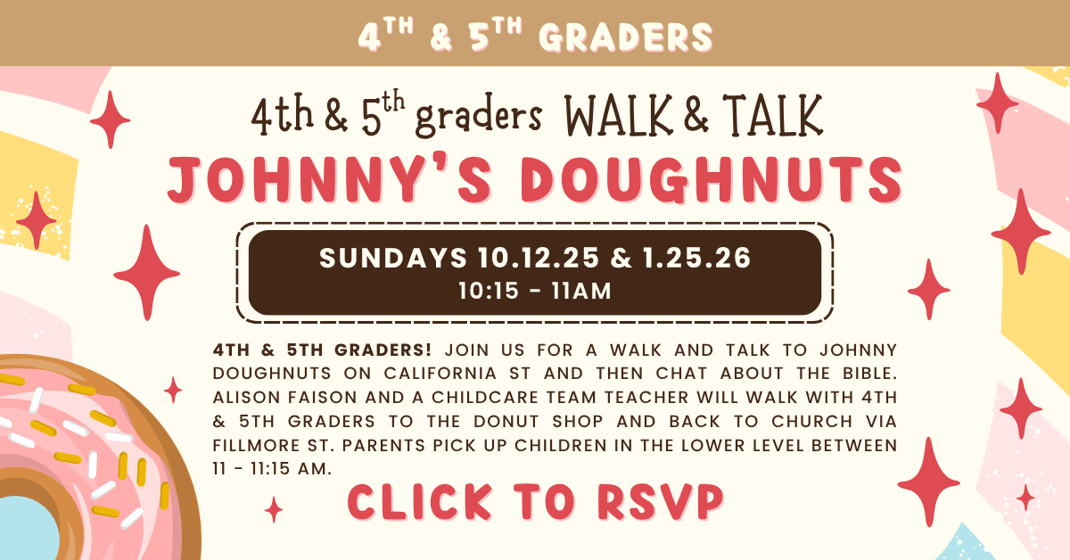 4th & 5th graders! Join us for a walk and talk to Johnny Doughnuts on California St and then chat about the Bible. Sundays 10.12.25 & 1.25.26. Alison Faison and a Childcare Team Teacher will walk with 4th & 5th graders to the donut shop and back to church via Fillmore St. Parents pick up children in the Lower Level between 11 - 11:15 am. Click to RSVP