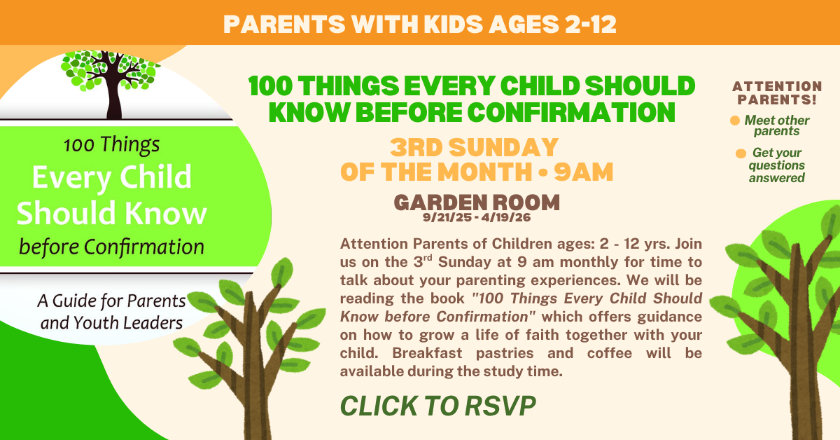 parents with kids ages 2-12
100 Things Every Child Should Know before Confirmation - 3rd sunday of the month starting in September at 9am in the garden room. Attention Parents of Children ages: 2 - 12 yrs. Join us on the 3rd Sunday at 9 am monthly for time to talk about your parenting experiences. We will be reading the book 