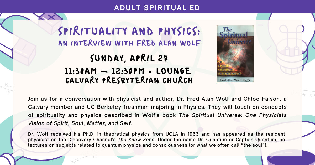 Join us for a conversation with physicist and author, Dr. Fred Alan Wolf and Chloe Faison, a Calvary member and UC Berkeley freshman majoring in Physics. They will touch on concepts of spirituality and physics described in Wolf's book The Spiritual Universe: One Physicists Vision of Spirit, Soul, Matter, and Self. Sunday, April 27 at 11:30am in the lounge. 