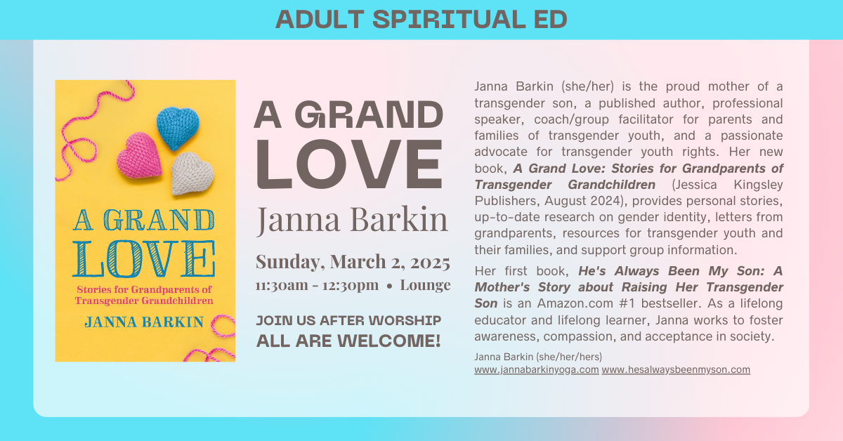 Join us for an Adult Spiritual Ed - A Grand Love by Janna Barkin on Sunday, March 2 at 11:30am after worship in the lounge. This book talks about stories for grandparents of transgender grandchildren and provides personal stories, up-to-date research on gender identity, letters from grandparents, and more. All are welcome! 