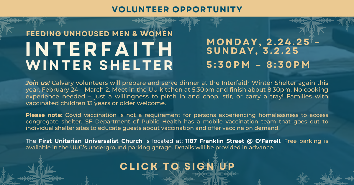 Volunteer Opportunity: Feeding unhoused men & women at the Interfaith Winter Shelter at 1187 Franklin Street @ O'Farrell (The First Unitarian Universalist Church) - We'll prepare and serve dinner from February 24 - March 2, 5:30pm-8:30pm. No experience needed, just a willingness to pitch in. Note: Covid vaccinations are not a requirement for persons experiencing homelessness to access the shelter. Click to sign up. 