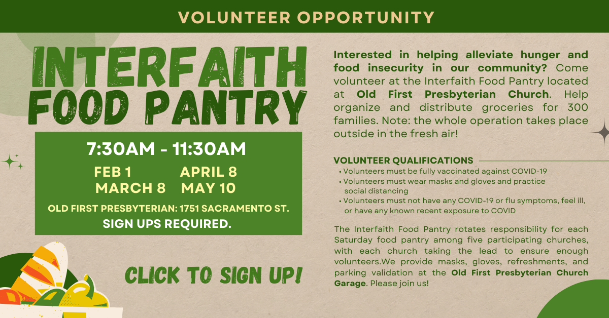 Join us at the Interfaith Food Pantry for a volunteer opportunity to help alleviate hunger and food insecurity. 7:30am-11:30am on Saturdays Feb 1, April 8, March 8, and May 10. This takes place at Old First Presbyterian at 1751 Sacramento Street. Click to sign up! 