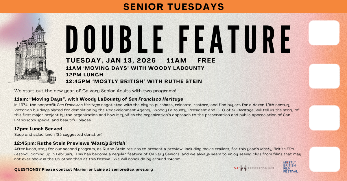Senior Tuesdays! Tuesday, January 13, 2026 11:00 am - 2:00 pm - We start out the new year of Calvary Senior Adults with two programs! 
11am: “Moving Days”, with Woody LaBounty of San Francisco Heritage
In 1974, the nonprofit San Francisco Heritage negotiated with the city to purchase, relocate, restore, and find buyers for a dozen 19th century Victorian buildings slated for demolition by the Redevelopment Agency.  Woody LaBounty, President and CEO of SF Heritage, will tell us the story of this first major project by the organization and how it typifies the organization’s approach to the preservation and public appreciation of San Francisco’s special and beautiful places. 
Lunch served at 12pm: Soup and salad ($5 suggested donation)
12:45pm: Ruthe Stein previews ‘Mostly British”
After lunch, stay for our second program, as Ruthe Stein returns to present a preview, including movie trailers, for this year’s Mostly British Film Festival, coming up in February. This has become a regular feature of Calvary Seniors, and we always seem to enjoy seeing clips from films that may not ever show in the US other than at this festival. We’ll conclude by about 1:45pm.
If you’re sixty plus and interested in joining the Calvary Senior Adults mailing list for information about upcoming programs, please contact Laine Clifford or Marion Stanton at seniors@calpres.org.