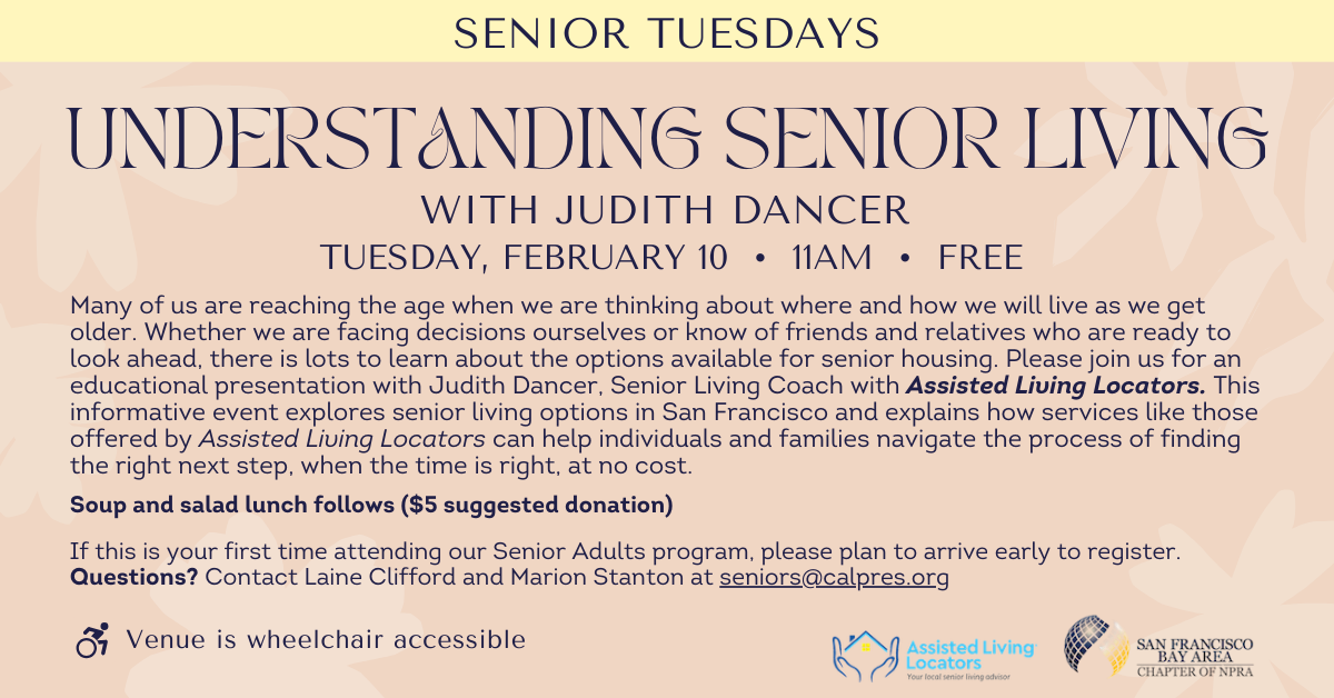 Senior Tuesdays: Understanding Senior Living with Judith Dancer
tuesday, february 10 • 11am • free
Many of us are reaching the age when we are thinking about where and how we will live as we get older. Whether we are facing decisions ourselves or know of friends and relatives who are ready to look ahead, there is lots to learn about the options available for senior housing. Please join us for an educational presentation with Judith Dancer, Senior Living Coach with Assisted Living Locators. This informative event explores senior living options in San Francisco and explains how services like those offered by Assisted Living Locators can help individuals and families navigate the process of finding the right next step, when the time is right, at no cost.
Soup and salad lunch follows ($5 suggested donation)
If this is your first time attending our Senior Adults program, please plan to arrive early to register. Questions? Contact Laine Clifford and Marion Stanton at seniors@calpres.org. Venue is wheelchair accessible.