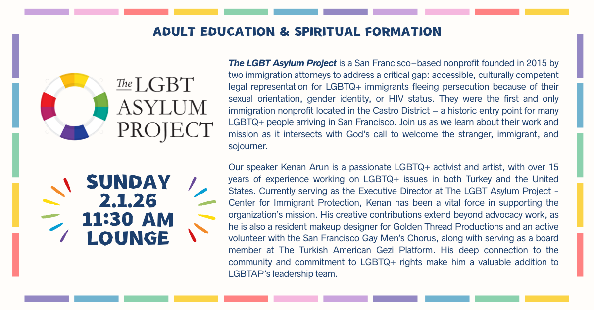 Adult Education & Spiritual Formation: The LGBT Asylum Project  SUNDAY, 2.1.26
11:30 AM • LOUNGE
The LGBT Asylum Project is a San Francisco–based nonprofit founded in 2015 by two immigration attorneys to address a critical gap: accessible, culturally competent legal representation for LGBTQ+ immigrants fleeing persecution because of their sexual orientation, gender identity, or HIV status. They were the first and only immigration nonprofit located in the Castro District – a historic entry point for many LGBTQ+ people arriving in San Francisco. Join us as we learn about their work and mission as it intersects with God’s call to welcome the stranger, immigrant, and sojourner.
Our speaker Kenan Arun is a passionate LGBTQ+ activist and artist, with over 15 years of experience working on LGBTQ+ issues in both Turkey and the United States. Currently serving as the Executive Director at The LGBT Asylum Project - Center for Immigrant Protection, Kenan has been a vital force in supporting the organization’s mission. His creative contributions extend beyond advocacy work, as he is also a resident makeup designer for Golden Thread Productions and an active volunteer with the San Francisco Gay Men’s Chorus, along with serving as a board member at The Turkish American Gezi Platform. His deep connection to the community and commitment to LGBTQ+ rights make him a valuable addition to LGBTAP’s leadership team.
