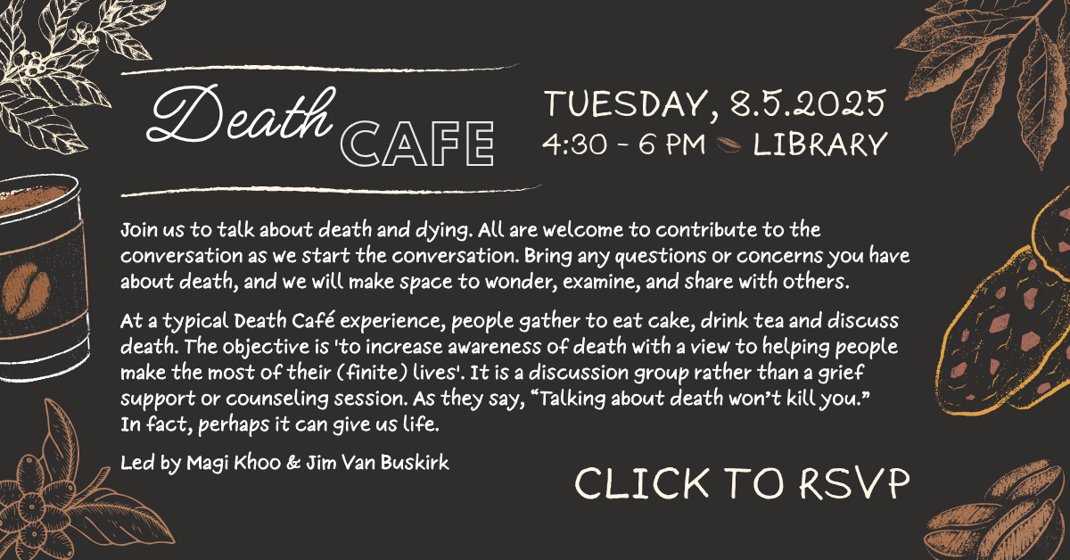 Join us for our third Death Cafe on Tuesday, 8.5.2025, 4:30 PM - 6 PM, LIBRARY
Join us to talk about death and dying. All are welcome to contribute to the conversation as we start the conversation. Bring any questions or concerns you have about death, and we will make space to wonder, examine, and share with others.
At a typical Death Café experience, people gather to eat cake, drink tea and discuss death. The objective is 'to increase awareness of death with a view to helping people make the most of their (finite) lives'. It is a discussion group rather than a grief support or counseling session. As they say, “Talking about death won’t kill you.” In fact, perhaps it can give us life.
Led by Magi Khoo & Jim Van Buskirk. Click to RSVP