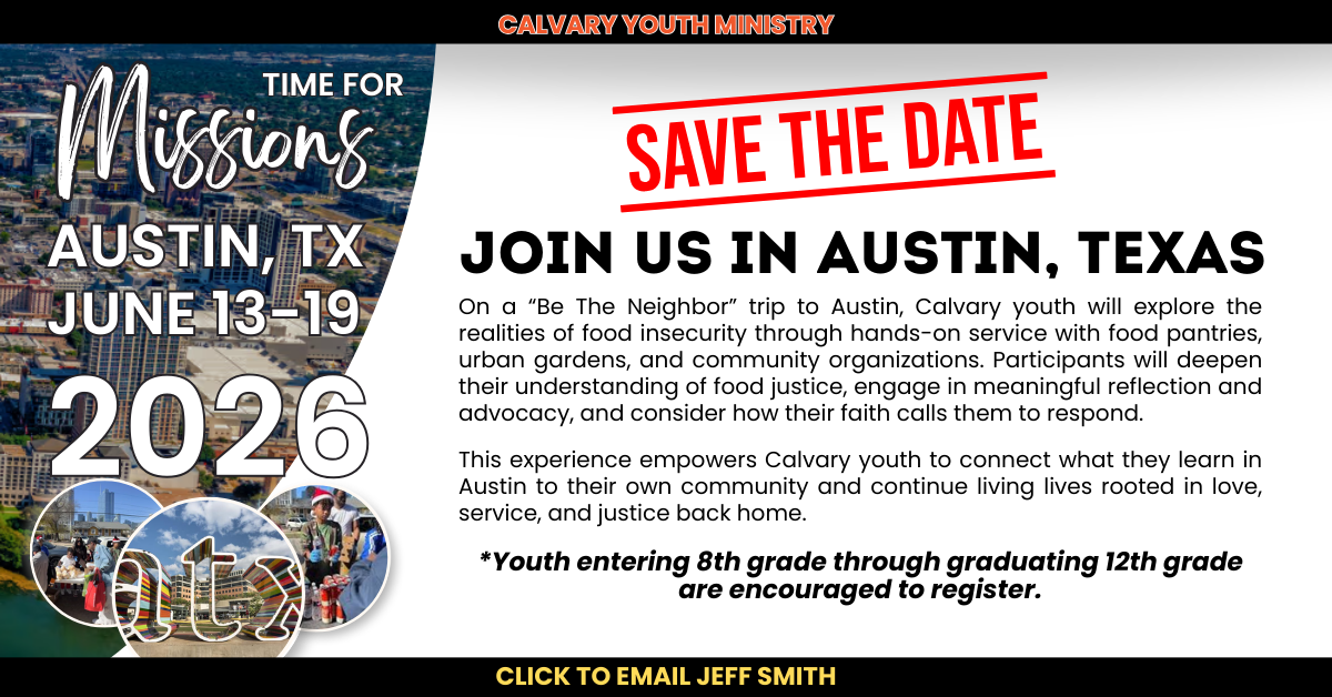 Calvary Youth Ministry
Join us — Time for Missions!
AUSTIN, TX
JUNE 13-19, 2026
Join Us in Austin, Texas
On a “Be The Neighbor” trip to Austin, Calvary youth will explore the realities of food insecurity through hands-on service with food pantries, urban gardens, and community organizations. Participants will deepen their understanding of food justice, engage in meaningful reflection and advocacy, and consider how their faith calls them to respond.
This experience empowers Calvary youth to connect what they learn in Austin to their own community and continue living lives rooted in love, service, and justice back home.
*Youth entering 8th grade through graduating 12th grade are encouraged to register.
Click to email Jeff Smith