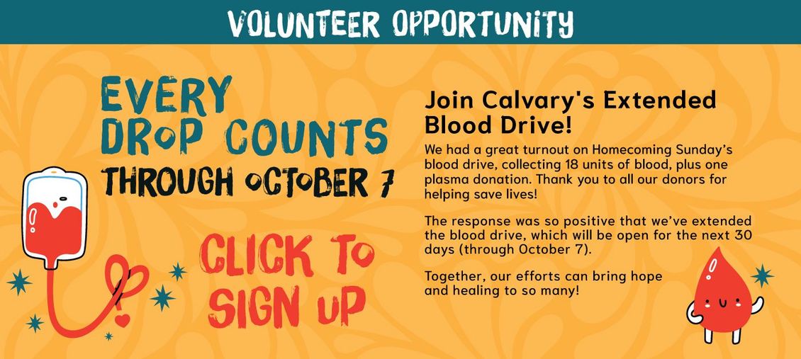 Every Drop Counts!
Join Calvary's Extended Blood Drive! We had a great turnout on Homecoming Sunday’s blood drive, collecting 18 units of blood, plus one plasma donation. Thank you to all our donors for helping save lives!
The response was so positive that we’ve extended the blood drive, which will be open for the next 30 days (through October 7).
Together, our efforts can bring hope and healing to so many!
Click to sign up!