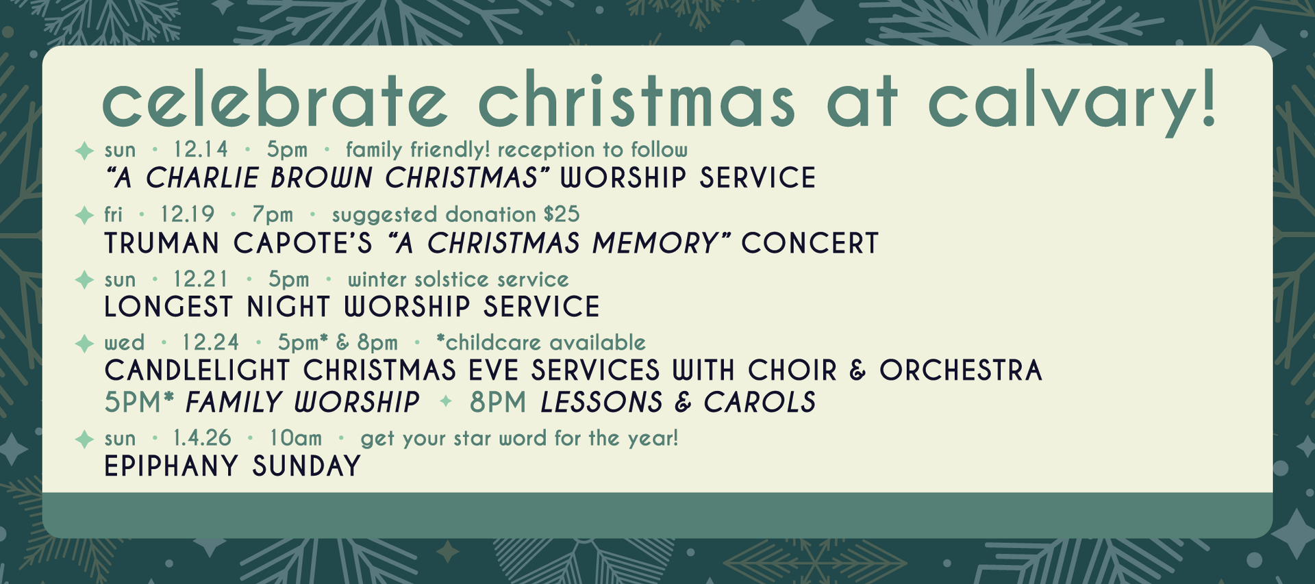 Join us in celebrating Christmas at Calvary!
Sun 12/14 5pm - A Charlie Brown Christmas Worship Service
Fri 12/18 7pm - Suggested donation $25 - Truman Capote's A Christmas Memory Choir Concert
Sun 12/21 5pm - Longest Night winter solstice service
Wed 12/24 - Candlelight Christmas Eve Services with Choir & Orchestra - 5pm Family worship w/ childcare - 8pm lesson & Carols
Sun 1/4/26 10am - Epiphany Sunday - get your star word for the new year!