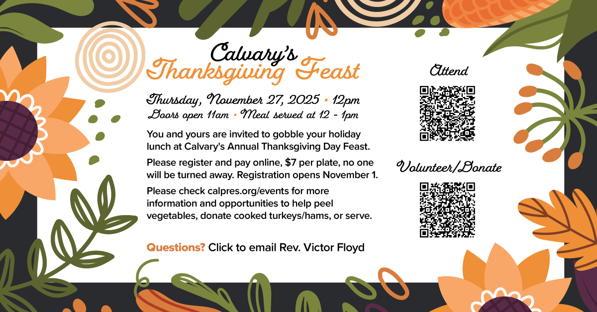 You and yours are invited to gobble your holiday lunch at Calvary's Annual Thanksgiving Day Feast! Thursday, November 27 at 12pm - 1pm, doors open at 11am. Please register and pay online, $7 per plate, no one will be turned away. Registration opens November 1. Please check calpres.org/events for more information and opportunities to help peel vegetables, donate cooked turkeys/hams, or serve.
Questions? Click to email Rev. Victor Floyd at victorfloyd@calpres.org.